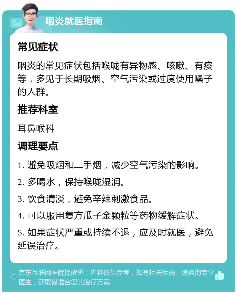 咽炎就医指南 常见症状 咽炎的常见症状包括喉咙有异物感、咳嗽、有痰等，多见于长期吸烟、空气污染或过度使用嗓子的人群。 推荐科室 耳鼻喉科 调理要点 1. 避免吸烟和二手烟，减少空气污染的影响。 2. 多喝水，保持喉咙湿润。 3. 饮食清淡，避免辛辣刺激食品。 4. 可以服用复方瓜子金颗粒等药物缓解症状。 5. 如果症状严重或持续不退，应及时就医，避免延误治疗。