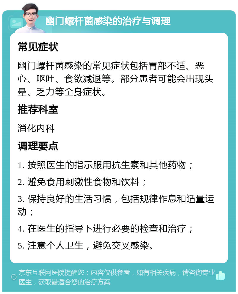 幽门螺杆菌感染的治疗与调理 常见症状 幽门螺杆菌感染的常见症状包括胃部不适、恶心、呕吐、食欲减退等。部分患者可能会出现头晕、乏力等全身症状。 推荐科室 消化内科 调理要点 1. 按照医生的指示服用抗生素和其他药物； 2. 避免食用刺激性食物和饮料； 3. 保持良好的生活习惯，包括规律作息和适量运动； 4. 在医生的指导下进行必要的检查和治疗； 5. 注意个人卫生，避免交叉感染。