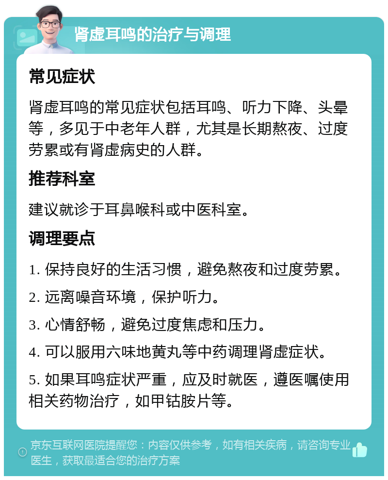 肾虚耳鸣的治疗与调理 常见症状 肾虚耳鸣的常见症状包括耳鸣、听力下降、头晕等，多见于中老年人群，尤其是长期熬夜、过度劳累或有肾虚病史的人群。 推荐科室 建议就诊于耳鼻喉科或中医科室。 调理要点 1. 保持良好的生活习惯，避免熬夜和过度劳累。 2. 远离噪音环境，保护听力。 3. 心情舒畅，避免过度焦虑和压力。 4. 可以服用六味地黄丸等中药调理肾虚症状。 5. 如果耳鸣症状严重，应及时就医，遵医嘱使用相关药物治疗，如甲钴胺片等。