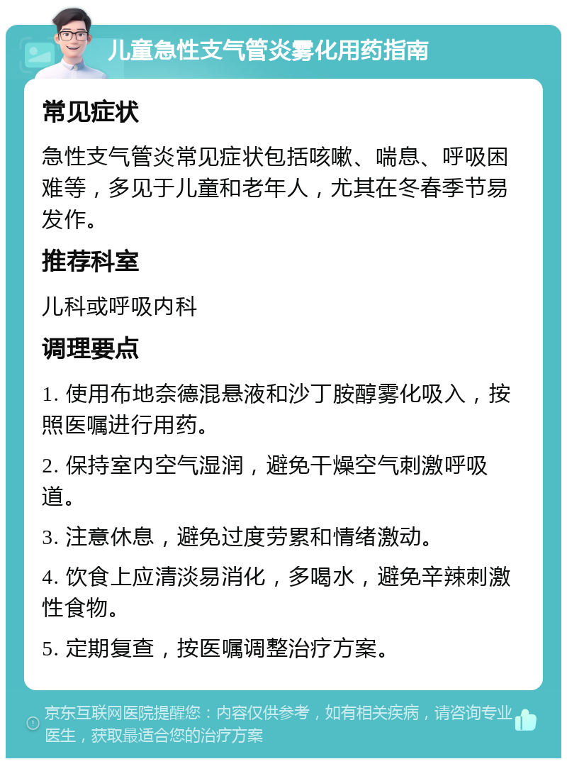 儿童急性支气管炎雾化用药指南 常见症状 急性支气管炎常见症状包括咳嗽、喘息、呼吸困难等，多见于儿童和老年人，尤其在冬春季节易发作。 推荐科室 儿科或呼吸内科 调理要点 1. 使用布地奈德混悬液和沙丁胺醇雾化吸入，按照医嘱进行用药。 2. 保持室内空气湿润，避免干燥空气刺激呼吸道。 3. 注意休息，避免过度劳累和情绪激动。 4. 饮食上应清淡易消化，多喝水，避免辛辣刺激性食物。 5. 定期复查，按医嘱调整治疗方案。