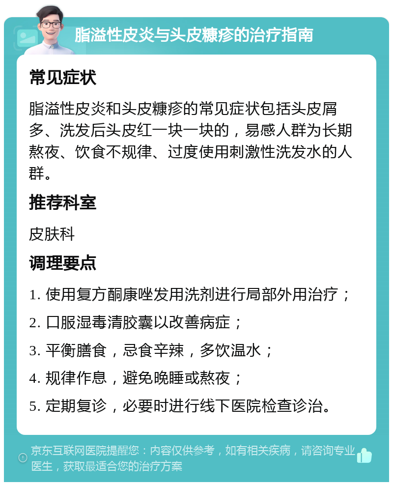 脂溢性皮炎与头皮糠疹的治疗指南 常见症状 脂溢性皮炎和头皮糠疹的常见症状包括头皮屑多、洗发后头皮红一块一块的，易感人群为长期熬夜、饮食不规律、过度使用刺激性洗发水的人群。 推荐科室 皮肤科 调理要点 1. 使用复方酮康唑发用洗剂进行局部外用治疗； 2. 口服湿毒清胶囊以改善病症； 3. 平衡膳食，忌食辛辣，多饮温水； 4. 规律作息，避免晚睡或熬夜； 5. 定期复诊，必要时进行线下医院检查诊治。