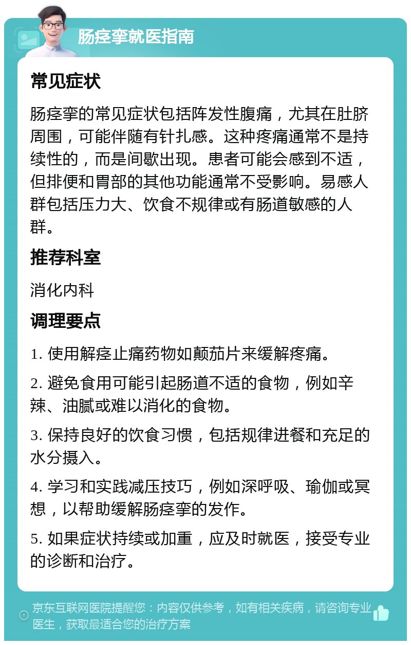 肠痉挛就医指南 常见症状 肠痉挛的常见症状包括阵发性腹痛，尤其在肚脐周围，可能伴随有针扎感。这种疼痛通常不是持续性的，而是间歇出现。患者可能会感到不适，但排便和胃部的其他功能通常不受影响。易感人群包括压力大、饮食不规律或有肠道敏感的人群。 推荐科室 消化内科 调理要点 1. 使用解痉止痛药物如颠茄片来缓解疼痛。 2. 避免食用可能引起肠道不适的食物，例如辛辣、油腻或难以消化的食物。 3. 保持良好的饮食习惯，包括规律进餐和充足的水分摄入。 4. 学习和实践减压技巧，例如深呼吸、瑜伽或冥想，以帮助缓解肠痉挛的发作。 5. 如果症状持续或加重，应及时就医，接受专业的诊断和治疗。