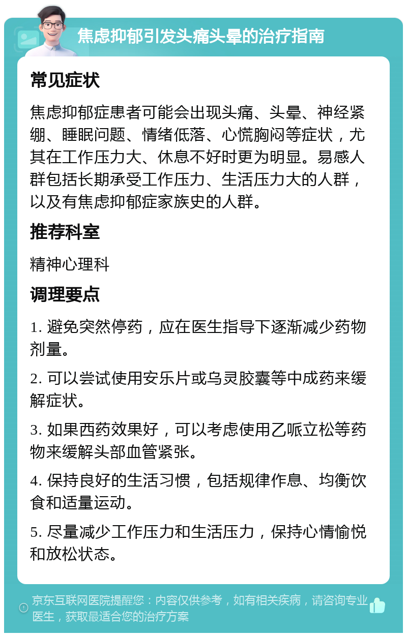 焦虑抑郁引发头痛头晕的治疗指南 常见症状 焦虑抑郁症患者可能会出现头痛、头晕、神经紧绷、睡眠问题、情绪低落、心慌胸闷等症状，尤其在工作压力大、休息不好时更为明显。易感人群包括长期承受工作压力、生活压力大的人群，以及有焦虑抑郁症家族史的人群。 推荐科室 精神心理科 调理要点 1. 避免突然停药，应在医生指导下逐渐减少药物剂量。 2. 可以尝试使用安乐片或乌灵胶囊等中成药来缓解症状。 3. 如果西药效果好，可以考虑使用乙哌立松等药物来缓解头部血管紧张。 4. 保持良好的生活习惯，包括规律作息、均衡饮食和适量运动。 5. 尽量减少工作压力和生活压力，保持心情愉悦和放松状态。