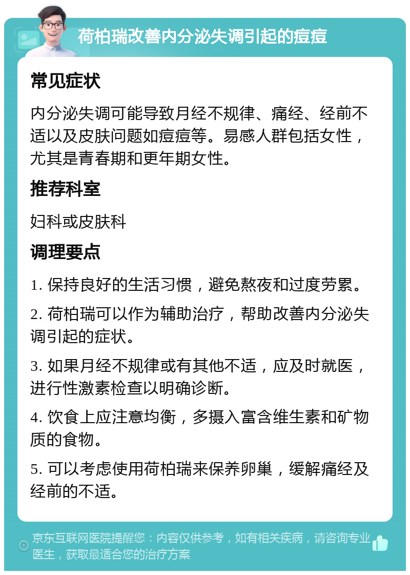 荷柏瑞改善内分泌失调引起的痘痘 常见症状 内分泌失调可能导致月经不规律、痛经、经前不适以及皮肤问题如痘痘等。易感人群包括女性，尤其是青春期和更年期女性。 推荐科室 妇科或皮肤科 调理要点 1. 保持良好的生活习惯，避免熬夜和过度劳累。 2. 荷柏瑞可以作为辅助治疗，帮助改善内分泌失调引起的症状。 3. 如果月经不规律或有其他不适，应及时就医，进行性激素检查以明确诊断。 4. 饮食上应注意均衡，多摄入富含维生素和矿物质的食物。 5. 可以考虑使用荷柏瑞来保养卵巢，缓解痛经及经前的不适。