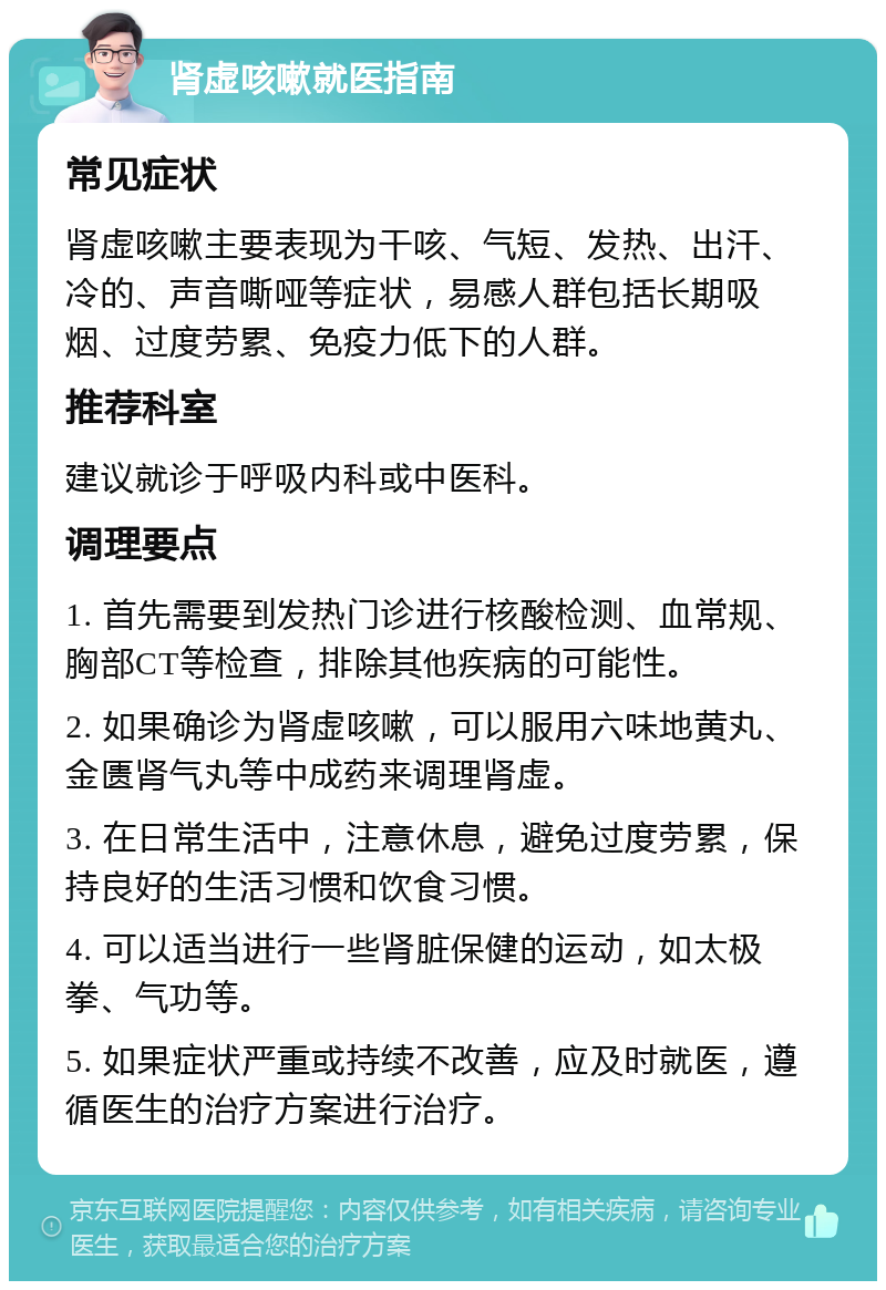 肾虚咳嗽就医指南 常见症状 肾虚咳嗽主要表现为干咳、气短、发热、出汗、冷的、声音嘶哑等症状，易感人群包括长期吸烟、过度劳累、免疫力低下的人群。 推荐科室 建议就诊于呼吸内科或中医科。 调理要点 1. 首先需要到发热门诊进行核酸检测、血常规、胸部CT等检查，排除其他疾病的可能性。 2. 如果确诊为肾虚咳嗽，可以服用六味地黄丸、金匮肾气丸等中成药来调理肾虚。 3. 在日常生活中，注意休息，避免过度劳累，保持良好的生活习惯和饮食习惯。 4. 可以适当进行一些肾脏保健的运动，如太极拳、气功等。 5. 如果症状严重或持续不改善，应及时就医，遵循医生的治疗方案进行治疗。