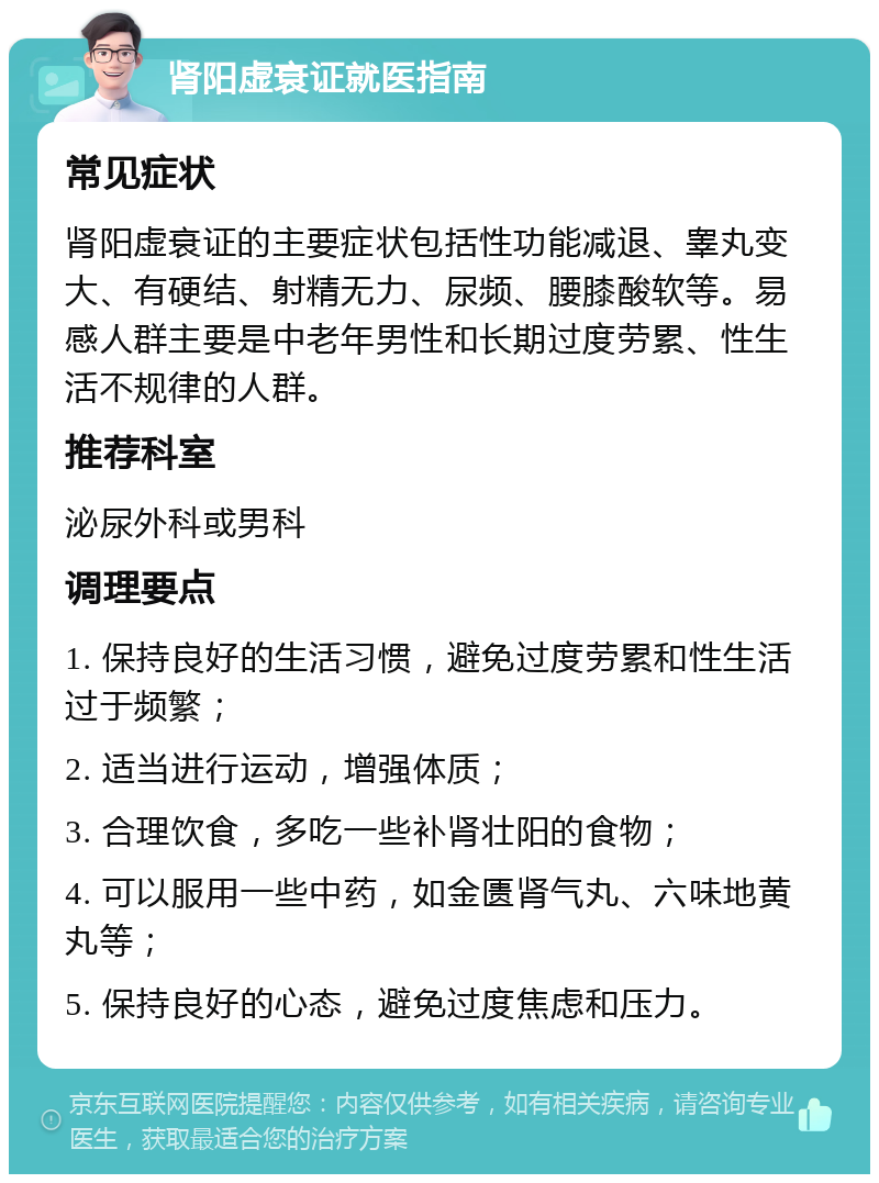 肾阳虚衰证就医指南 常见症状 肾阳虚衰证的主要症状包括性功能减退、睾丸变大、有硬结、射精无力、尿频、腰膝酸软等。易感人群主要是中老年男性和长期过度劳累、性生活不规律的人群。 推荐科室 泌尿外科或男科 调理要点 1. 保持良好的生活习惯，避免过度劳累和性生活过于频繁； 2. 适当进行运动，增强体质； 3. 合理饮食，多吃一些补肾壮阳的食物； 4. 可以服用一些中药，如金匮肾气丸、六味地黄丸等； 5. 保持良好的心态，避免过度焦虑和压力。