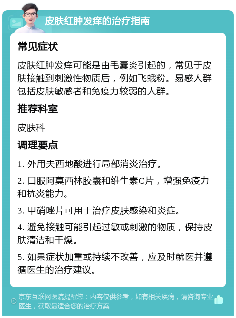 皮肤红肿发痒的治疗指南 常见症状 皮肤红肿发痒可能是由毛囊炎引起的，常见于皮肤接触到刺激性物质后，例如飞蛾粉。易感人群包括皮肤敏感者和免疫力较弱的人群。 推荐科室 皮肤科 调理要点 1. 外用夫西地酸进行局部消炎治疗。 2. 口服阿莫西林胶囊和维生素C片，增强免疫力和抗炎能力。 3. 甲硝唑片可用于治疗皮肤感染和炎症。 4. 避免接触可能引起过敏或刺激的物质，保持皮肤清洁和干燥。 5. 如果症状加重或持续不改善，应及时就医并遵循医生的治疗建议。