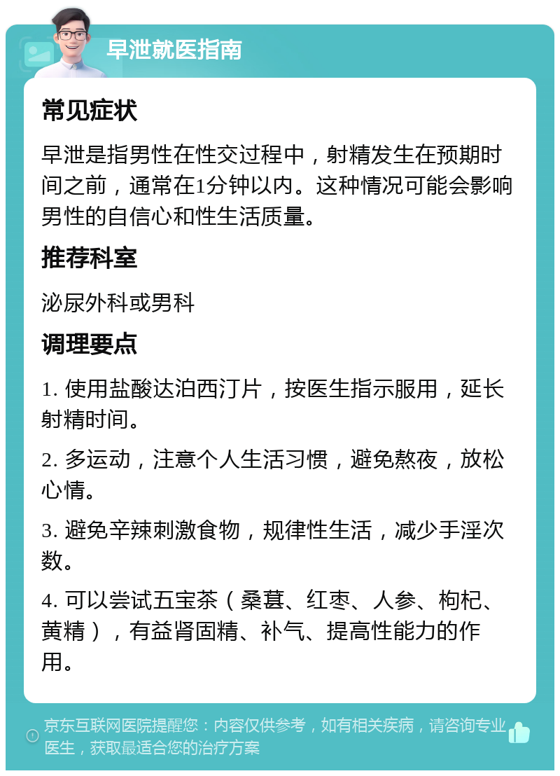 早泄就医指南 常见症状 早泄是指男性在性交过程中，射精发生在预期时间之前，通常在1分钟以内。这种情况可能会影响男性的自信心和性生活质量。 推荐科室 泌尿外科或男科 调理要点 1. 使用盐酸达泊西汀片，按医生指示服用，延长射精时间。 2. 多运动，注意个人生活习惯，避免熬夜，放松心情。 3. 避免辛辣刺激食物，规律性生活，减少手淫次数。 4. 可以尝试五宝茶（桑葚、红枣、人参、枸杞、黄精），有益肾固精、补气、提高性能力的作用。