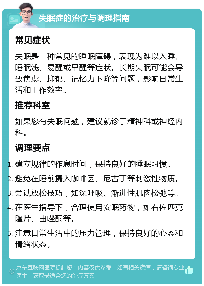 失眠症的治疗与调理指南 常见症状 失眠是一种常见的睡眠障碍，表现为难以入睡、睡眠浅、易醒或早醒等症状。长期失眠可能会导致焦虑、抑郁、记忆力下降等问题，影响日常生活和工作效率。 推荐科室 如果您有失眠问题，建议就诊于精神科或神经内科。 调理要点 建立规律的作息时间，保持良好的睡眠习惯。 避免在睡前摄入咖啡因、尼古丁等刺激性物质。 尝试放松技巧，如深呼吸、渐进性肌肉松弛等。 在医生指导下，合理使用安眠药物，如右佐匹克隆片、曲唑酮等。 注意日常生活中的压力管理，保持良好的心态和情绪状态。