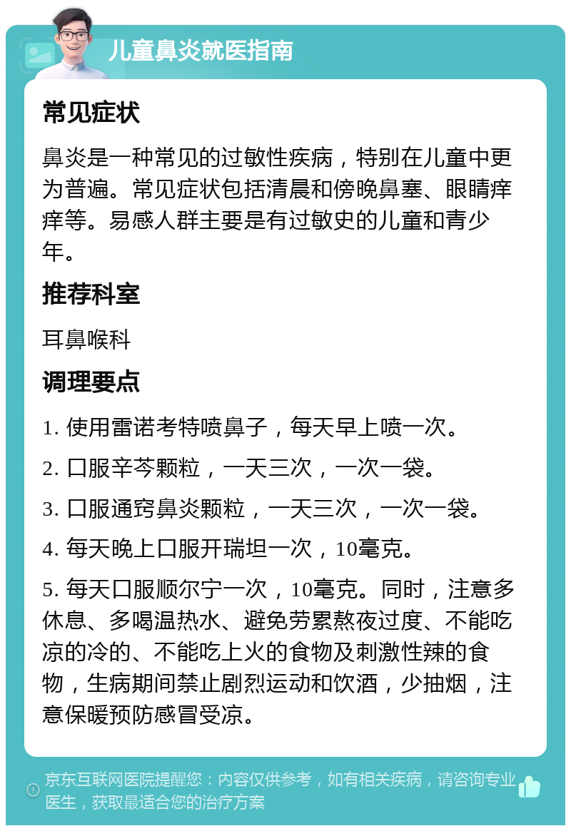 儿童鼻炎就医指南 常见症状 鼻炎是一种常见的过敏性疾病，特别在儿童中更为普遍。常见症状包括清晨和傍晚鼻塞、眼睛痒痒等。易感人群主要是有过敏史的儿童和青少年。 推荐科室 耳鼻喉科 调理要点 1. 使用雷诺考特喷鼻子，每天早上喷一次。 2. 口服辛芩颗粒，一天三次，一次一袋。 3. 口服通窍鼻炎颗粒，一天三次，一次一袋。 4. 每天晚上口服开瑞坦一次，10毫克。 5. 每天口服顺尔宁一次，10毫克。同时，注意多休息、多喝温热水、避免劳累熬夜过度、不能吃凉的冷的、不能吃上火的食物及刺激性辣的食物，生病期间禁止剧烈运动和饮酒，少抽烟，注意保暖预防感冒受凉。