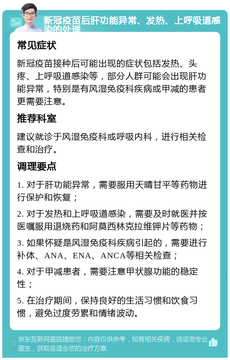 新冠疫苗后肝功能异常、发热、上呼吸道感染的处理 常见症状 新冠疫苗接种后可能出现的症状包括发热、头疼、上呼吸道感染等，部分人群可能会出现肝功能异常，特别是有风湿免疫科疾病或甲减的患者更需要注意。 推荐科室 建议就诊于风湿免疫科或呼吸内科，进行相关检查和治疗。 调理要点 1. 对于肝功能异常，需要服用天晴甘平等药物进行保护和恢复； 2. 对于发热和上呼吸道感染，需要及时就医并按医嘱服用退烧药和阿莫西林克拉维钾片等药物； 3. 如果怀疑是风湿免疫科疾病引起的，需要进行补体、ANA、ENA、ANCA等相关检查； 4. 对于甲减患者，需要注意甲状腺功能的稳定性； 5. 在治疗期间，保持良好的生活习惯和饮食习惯，避免过度劳累和情绪波动。