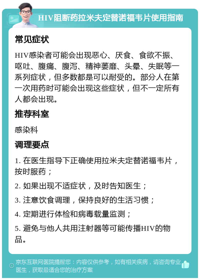 HIV阻断药拉米夫定替诺福韦片使用指南 常见症状 HIV感染者可能会出现恶心、厌食、食欲不振、呕吐、腹痛、腹泻、精神萎靡、头晕、失眠等一系列症状，但多数都是可以耐受的。部分人在第一次用药时可能会出现这些症状，但不一定所有人都会出现。 推荐科室 感染科 调理要点 1. 在医生指导下正确使用拉米夫定替诺福韦片，按时服药； 2. 如果出现不适症状，及时告知医生； 3. 注意饮食调理，保持良好的生活习惯； 4. 定期进行体检和病毒载量监测； 5. 避免与他人共用注射器等可能传播HIV的物品。