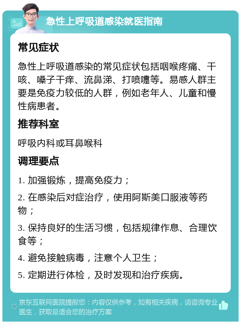 急性上呼吸道感染就医指南 常见症状 急性上呼吸道感染的常见症状包括咽喉疼痛、干咳、嗓子干痒、流鼻涕、打喷嚏等。易感人群主要是免疫力较低的人群，例如老年人、儿童和慢性病患者。 推荐科室 呼吸内科或耳鼻喉科 调理要点 1. 加强锻炼，提高免疫力； 2. 在感染后对症治疗，使用阿斯美口服液等药物； 3. 保持良好的生活习惯，包括规律作息、合理饮食等； 4. 避免接触病毒，注意个人卫生； 5. 定期进行体检，及时发现和治疗疾病。