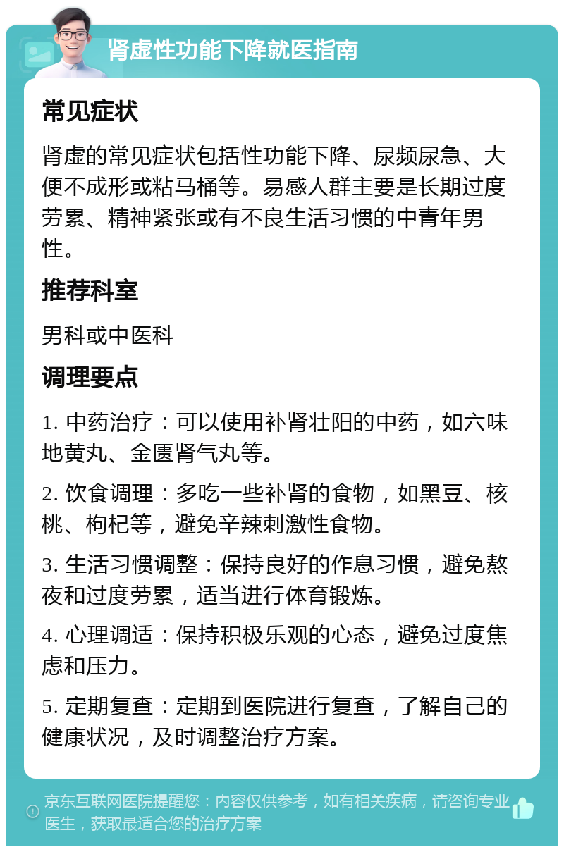 肾虚性功能下降就医指南 常见症状 肾虚的常见症状包括性功能下降、尿频尿急、大便不成形或粘马桶等。易感人群主要是长期过度劳累、精神紧张或有不良生活习惯的中青年男性。 推荐科室 男科或中医科 调理要点 1. 中药治疗：可以使用补肾壮阳的中药，如六味地黄丸、金匮肾气丸等。 2. 饮食调理：多吃一些补肾的食物，如黑豆、核桃、枸杞等，避免辛辣刺激性食物。 3. 生活习惯调整：保持良好的作息习惯，避免熬夜和过度劳累，适当进行体育锻炼。 4. 心理调适：保持积极乐观的心态，避免过度焦虑和压力。 5. 定期复查：定期到医院进行复查，了解自己的健康状况，及时调整治疗方案。