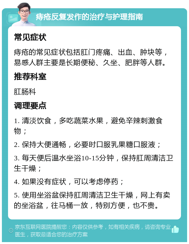 痔疮反复发作的治疗与护理指南 常见症状 痔疮的常见症状包括肛门疼痛、出血、肿块等，易感人群主要是长期便秘、久坐、肥胖等人群。 推荐科室 肛肠科 调理要点 1. 清淡饮食，多吃蔬菜水果，避免辛辣刺激食物； 2. 保持大便通畅，必要时口服乳果糖口服液； 3. 每天便后温水坐浴10-15分钟，保持肛周清洁卫生干燥； 4. 如果没有症状，可以考虑停药； 5. 使用坐浴盆保持肛周清洁卫生干燥，网上有卖的坐浴盆，往马桶一放，特别方便，也不贵。