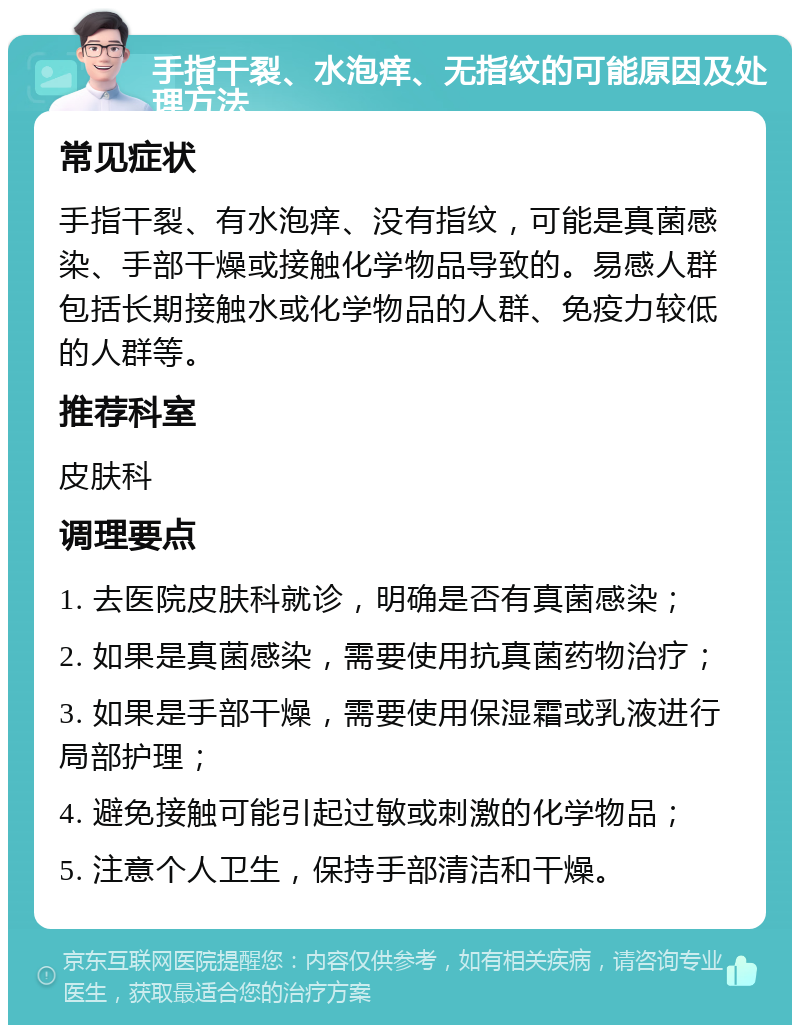 手指干裂、水泡痒、无指纹的可能原因及处理方法 常见症状 手指干裂、有水泡痒、没有指纹，可能是真菌感染、手部干燥或接触化学物品导致的。易感人群包括长期接触水或化学物品的人群、免疫力较低的人群等。 推荐科室 皮肤科 调理要点 1. 去医院皮肤科就诊，明确是否有真菌感染； 2. 如果是真菌感染，需要使用抗真菌药物治疗； 3. 如果是手部干燥，需要使用保湿霜或乳液进行局部护理； 4. 避免接触可能引起过敏或刺激的化学物品； 5. 注意个人卫生，保持手部清洁和干燥。