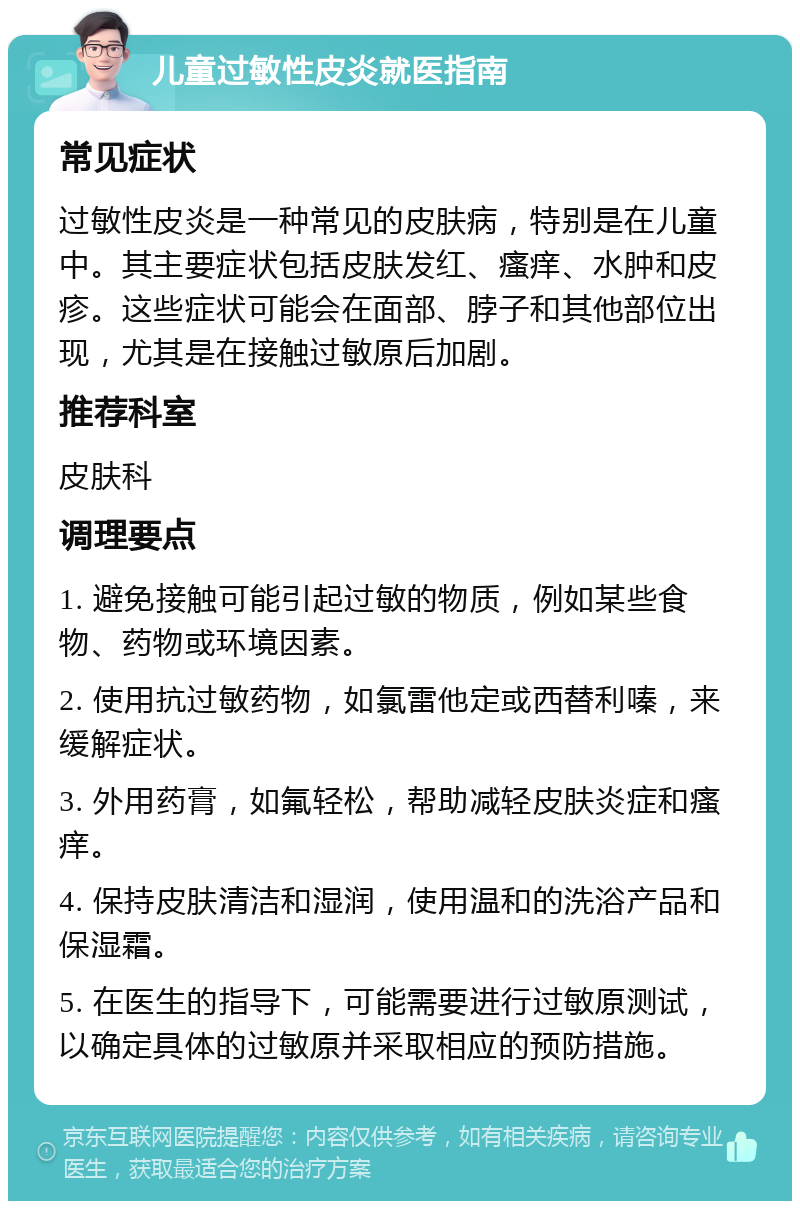 儿童过敏性皮炎就医指南 常见症状 过敏性皮炎是一种常见的皮肤病，特别是在儿童中。其主要症状包括皮肤发红、瘙痒、水肿和皮疹。这些症状可能会在面部、脖子和其他部位出现，尤其是在接触过敏原后加剧。 推荐科室 皮肤科 调理要点 1. 避免接触可能引起过敏的物质，例如某些食物、药物或环境因素。 2. 使用抗过敏药物，如氯雷他定或西替利嗪，来缓解症状。 3. 外用药膏，如氟轻松，帮助减轻皮肤炎症和瘙痒。 4. 保持皮肤清洁和湿润，使用温和的洗浴产品和保湿霜。 5. 在医生的指导下，可能需要进行过敏原测试，以确定具体的过敏原并采取相应的预防措施。