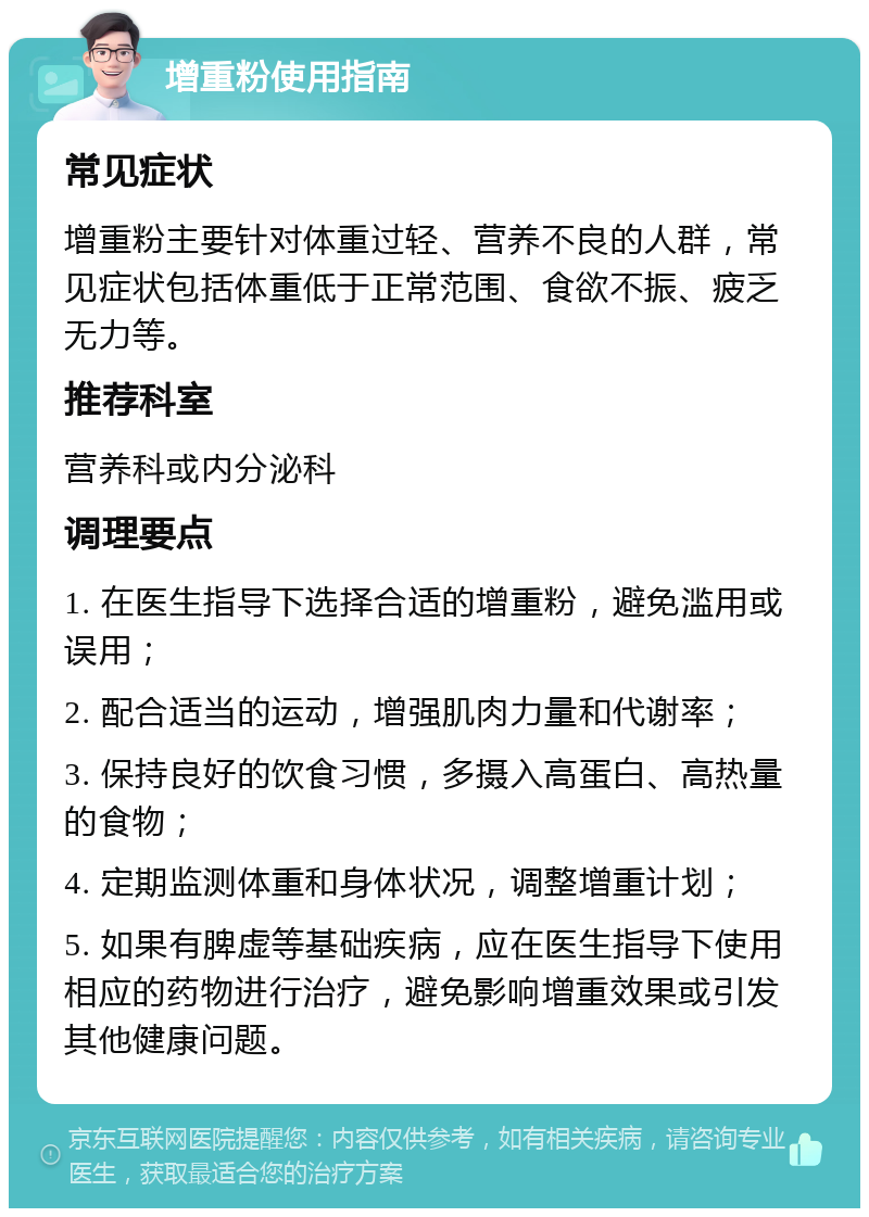 增重粉使用指南 常见症状 增重粉主要针对体重过轻、营养不良的人群，常见症状包括体重低于正常范围、食欲不振、疲乏无力等。 推荐科室 营养科或内分泌科 调理要点 1. 在医生指导下选择合适的增重粉，避免滥用或误用； 2. 配合适当的运动，增强肌肉力量和代谢率； 3. 保持良好的饮食习惯，多摄入高蛋白、高热量的食物； 4. 定期监测体重和身体状况，调整增重计划； 5. 如果有脾虚等基础疾病，应在医生指导下使用相应的药物进行治疗，避免影响增重效果或引发其他健康问题。