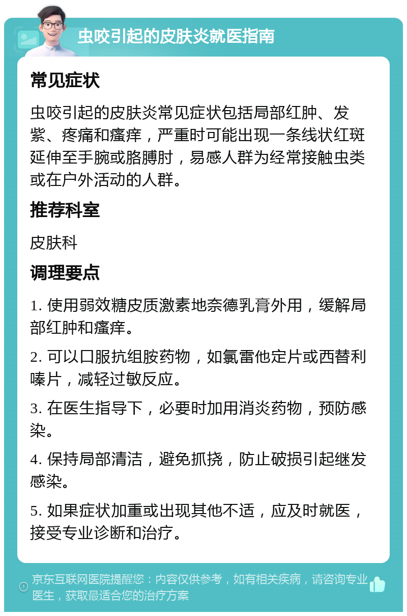 虫咬引起的皮肤炎就医指南 常见症状 虫咬引起的皮肤炎常见症状包括局部红肿、发紫、疼痛和瘙痒，严重时可能出现一条线状红斑延伸至手腕或胳膊肘，易感人群为经常接触虫类或在户外活动的人群。 推荐科室 皮肤科 调理要点 1. 使用弱效糖皮质激素地奈德乳膏外用，缓解局部红肿和瘙痒。 2. 可以口服抗组胺药物，如氯雷他定片或西替利嗪片，减轻过敏反应。 3. 在医生指导下，必要时加用消炎药物，预防感染。 4. 保持局部清洁，避免抓挠，防止破损引起继发感染。 5. 如果症状加重或出现其他不适，应及时就医，接受专业诊断和治疗。