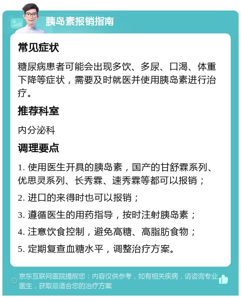 胰岛素报销指南 常见症状 糖尿病患者可能会出现多饮、多尿、口渴、体重下降等症状，需要及时就医并使用胰岛素进行治疗。 推荐科室 内分泌科 调理要点 1. 使用医生开具的胰岛素，国产的甘舒霖系列、优思灵系列、长秀霖、速秀霖等都可以报销； 2. 进口的来得时也可以报销； 3. 遵循医生的用药指导，按时注射胰岛素； 4. 注意饮食控制，避免高糖、高脂肪食物； 5. 定期复查血糖水平，调整治疗方案。