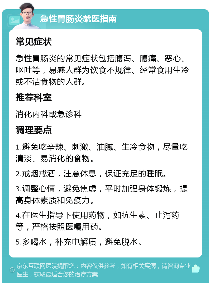 急性胃肠炎就医指南 常见症状 急性胃肠炎的常见症状包括腹泻、腹痛、恶心、呕吐等，易感人群为饮食不规律、经常食用生冷或不洁食物的人群。 推荐科室 消化内科或急诊科 调理要点 1.避免吃辛辣、刺激、油腻、生冷食物，尽量吃清淡、易消化的食物。 2.戒烟戒酒，注意休息，保证充足的睡眠。 3.调整心情，避免焦虑，平时加强身体锻炼，提高身体素质和免疫力。 4.在医生指导下使用药物，如抗生素、止泻药等，严格按照医嘱用药。 5.多喝水，补充电解质，避免脱水。