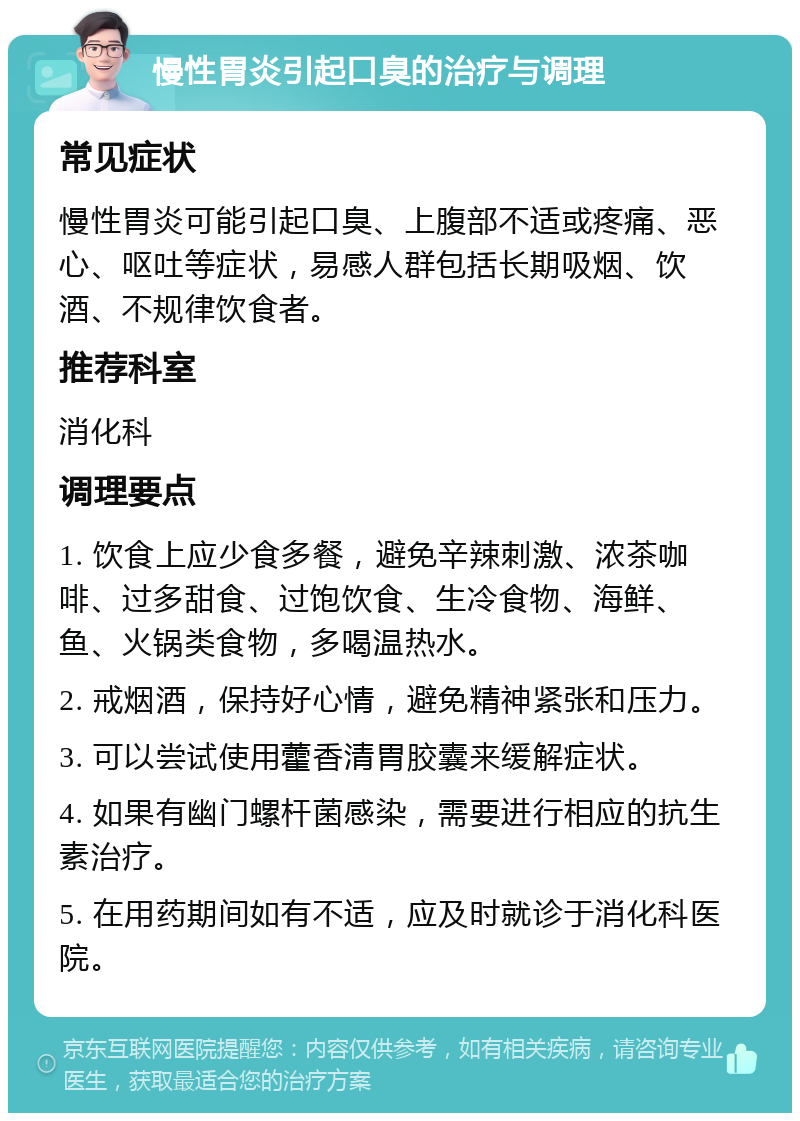 慢性胃炎引起口臭的治疗与调理 常见症状 慢性胃炎可能引起口臭、上腹部不适或疼痛、恶心、呕吐等症状，易感人群包括长期吸烟、饮酒、不规律饮食者。 推荐科室 消化科 调理要点 1. 饮食上应少食多餐，避免辛辣刺激、浓茶咖啡、过多甜食、过饱饮食、生冷食物、海鲜、鱼、火锅类食物，多喝温热水。 2. 戒烟酒，保持好心情，避免精神紧张和压力。 3. 可以尝试使用藿香清胃胶囊来缓解症状。 4. 如果有幽门螺杆菌感染，需要进行相应的抗生素治疗。 5. 在用药期间如有不适，应及时就诊于消化科医院。