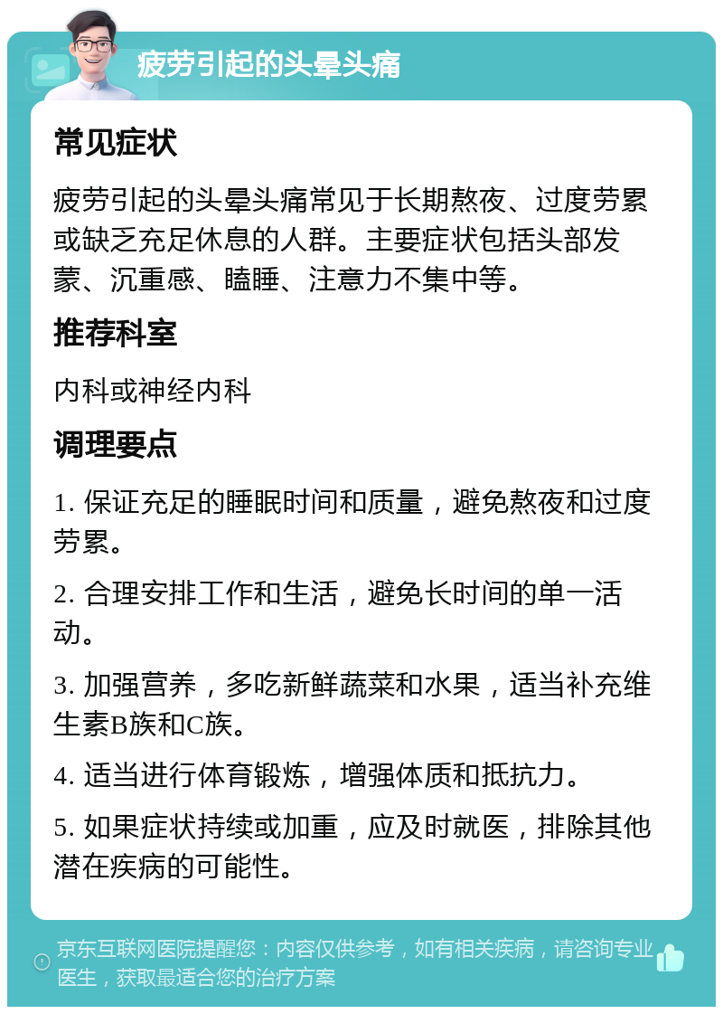 疲劳引起的头晕头痛 常见症状 疲劳引起的头晕头痛常见于长期熬夜、过度劳累或缺乏充足休息的人群。主要症状包括头部发蒙、沉重感、瞌睡、注意力不集中等。 推荐科室 内科或神经内科 调理要点 1. 保证充足的睡眠时间和质量，避免熬夜和过度劳累。 2. 合理安排工作和生活，避免长时间的单一活动。 3. 加强营养，多吃新鲜蔬菜和水果，适当补充维生素B族和C族。 4. 适当进行体育锻炼，增强体质和抵抗力。 5. 如果症状持续或加重，应及时就医，排除其他潜在疾病的可能性。