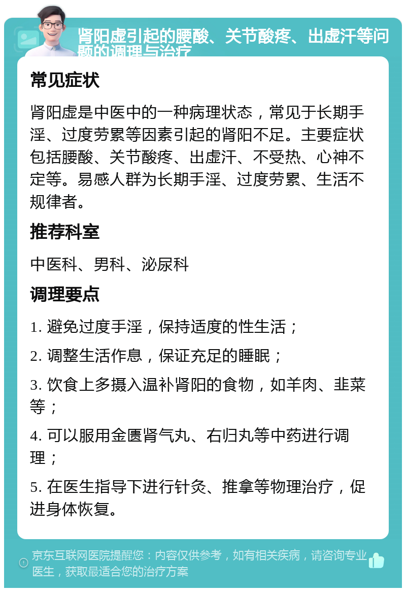 肾阳虚引起的腰酸、关节酸疼、出虚汗等问题的调理与治疗 常见症状 肾阳虚是中医中的一种病理状态，常见于长期手淫、过度劳累等因素引起的肾阳不足。主要症状包括腰酸、关节酸疼、出虚汗、不受热、心神不定等。易感人群为长期手淫、过度劳累、生活不规律者。 推荐科室 中医科、男科、泌尿科 调理要点 1. 避免过度手淫，保持适度的性生活； 2. 调整生活作息，保证充足的睡眠； 3. 饮食上多摄入温补肾阳的食物，如羊肉、韭菜等； 4. 可以服用金匮肾气丸、右归丸等中药进行调理； 5. 在医生指导下进行针灸、推拿等物理治疗，促进身体恢复。