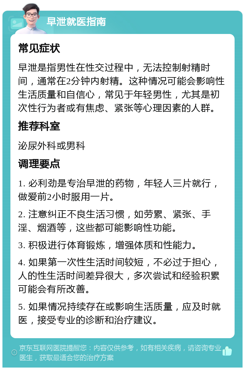 早泄就医指南 常见症状 早泄是指男性在性交过程中，无法控制射精时间，通常在2分钟内射精。这种情况可能会影响性生活质量和自信心，常见于年轻男性，尤其是初次性行为者或有焦虑、紧张等心理因素的人群。 推荐科室 泌尿外科或男科 调理要点 1. 必利劲是专治早泄的药物，年轻人三片就行，做爱前2小时服用一片。 2. 注意纠正不良生活习惯，如劳累、紧张、手淫、烟酒等，这些都可能影响性功能。 3. 积极进行体育锻炼，增强体质和性能力。 4. 如果第一次性生活时间较短，不必过于担心，人的性生活时间差异很大，多次尝试和经验积累可能会有所改善。 5. 如果情况持续存在或影响生活质量，应及时就医，接受专业的诊断和治疗建议。