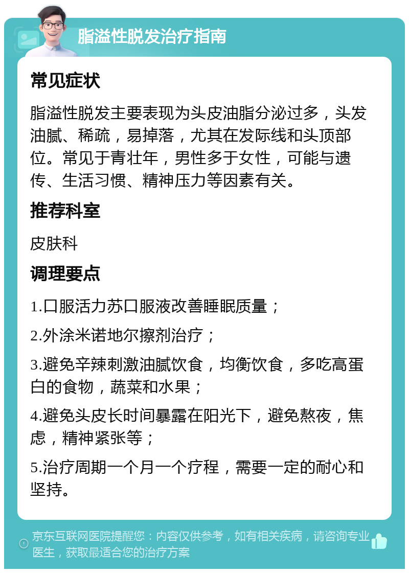 脂溢性脱发治疗指南 常见症状 脂溢性脱发主要表现为头皮油脂分泌过多，头发油腻、稀疏，易掉落，尤其在发际线和头顶部位。常见于青壮年，男性多于女性，可能与遗传、生活习惯、精神压力等因素有关。 推荐科室 皮肤科 调理要点 1.口服活力苏口服液改善睡眠质量； 2.外涂米诺地尔擦剂治疗； 3.避免辛辣刺激油腻饮食，均衡饮食，多吃高蛋白的食物，蔬菜和水果； 4.避免头皮长时间暴露在阳光下，避免熬夜，焦虑，精神紧张等； 5.治疗周期一个月一个疗程，需要一定的耐心和坚持。