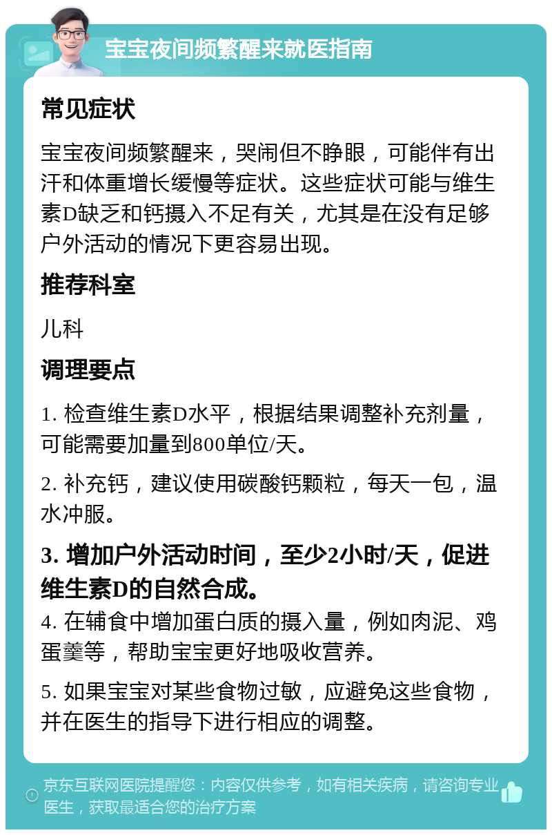 宝宝夜间频繁醒来就医指南 常见症状 宝宝夜间频繁醒来，哭闹但不睁眼，可能伴有出汗和体重增长缓慢等症状。这些症状可能与维生素D缺乏和钙摄入不足有关，尤其是在没有足够户外活动的情况下更容易出现。 推荐科室 儿科 调理要点 1. 检查维生素D水平，根据结果调整补充剂量，可能需要加量到800单位/天。 2. 补充钙，建议使用碳酸钙颗粒，每天一包，温水冲服。 3. 增加户外活动时间，至少2小时/天，促进维生素D的自然合成。 4. 在辅食中增加蛋白质的摄入量，例如肉泥、鸡蛋羹等，帮助宝宝更好地吸收营养。 5. 如果宝宝对某些食物过敏，应避免这些食物，并在医生的指导下进行相应的调整。