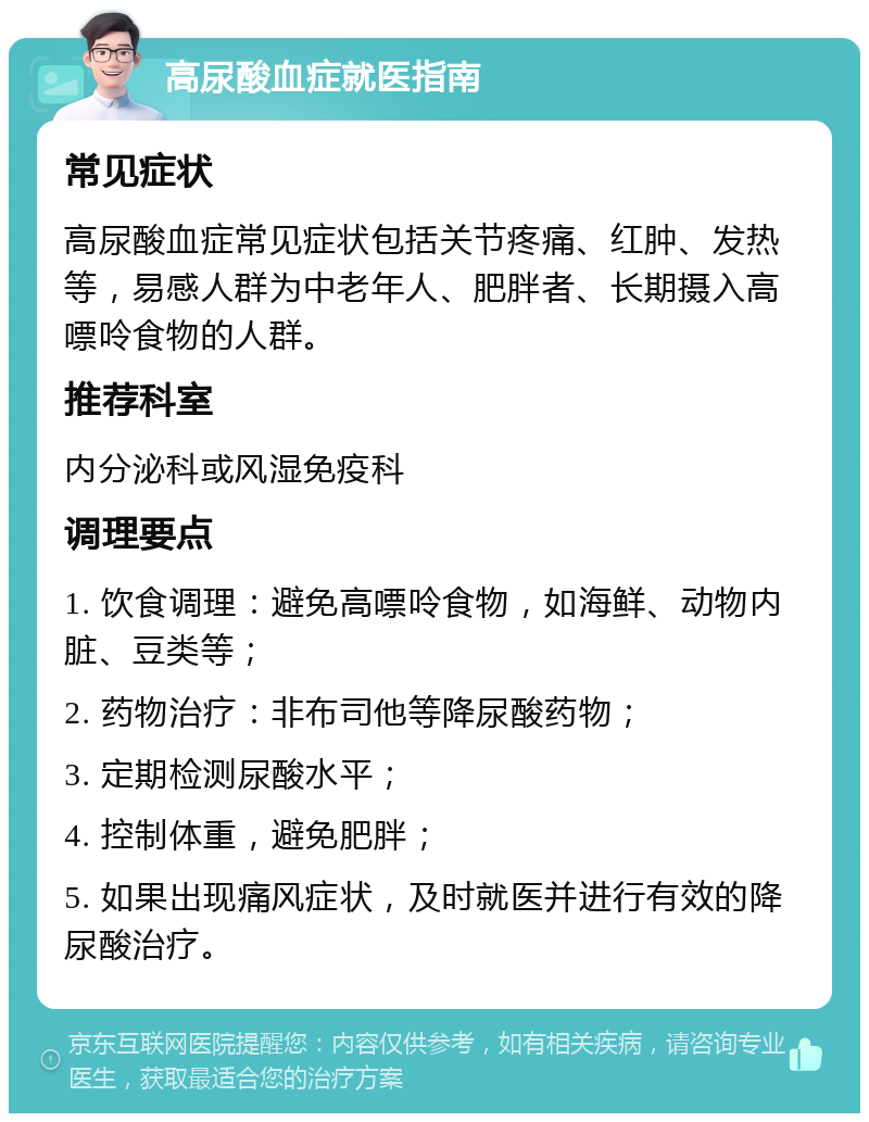 高尿酸血症就医指南 常见症状 高尿酸血症常见症状包括关节疼痛、红肿、发热等，易感人群为中老年人、肥胖者、长期摄入高嘌呤食物的人群。 推荐科室 内分泌科或风湿免疫科 调理要点 1. 饮食调理：避免高嘌呤食物，如海鲜、动物内脏、豆类等； 2. 药物治疗：非布司他等降尿酸药物； 3. 定期检测尿酸水平； 4. 控制体重，避免肥胖； 5. 如果出现痛风症状，及时就医并进行有效的降尿酸治疗。