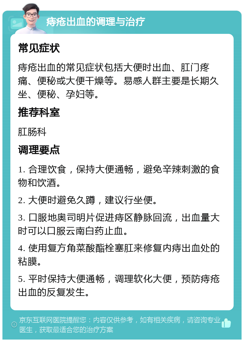 痔疮出血的调理与治疗 常见症状 痔疮出血的常见症状包括大便时出血、肛门疼痛、便秘或大便干燥等。易感人群主要是长期久坐、便秘、孕妇等。 推荐科室 肛肠科 调理要点 1. 合理饮食，保持大便通畅，避免辛辣刺激的食物和饮酒。 2. 大便时避免久蹲，建议行坐便。 3. 口服地奥司明片促进痔区静脉回流，出血量大时可以口服云南白药止血。 4. 使用复方角菜酸酯栓塞肛来修复内痔出血处的粘膜。 5. 平时保持大便通畅，调理软化大便，预防痔疮出血的反复发生。