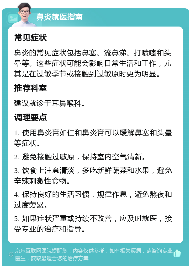 鼻炎就医指南 常见症状 鼻炎的常见症状包括鼻塞、流鼻涕、打喷嚏和头晕等。这些症状可能会影响日常生活和工作，尤其是在过敏季节或接触到过敏原时更为明显。 推荐科室 建议就诊于耳鼻喉科。 调理要点 1. 使用鼻炎膏如仁和鼻炎膏可以缓解鼻塞和头晕等症状。 2. 避免接触过敏原，保持室内空气清新。 3. 饮食上注意清淡，多吃新鲜蔬菜和水果，避免辛辣刺激性食物。 4. 保持良好的生活习惯，规律作息，避免熬夜和过度劳累。 5. 如果症状严重或持续不改善，应及时就医，接受专业的治疗和指导。