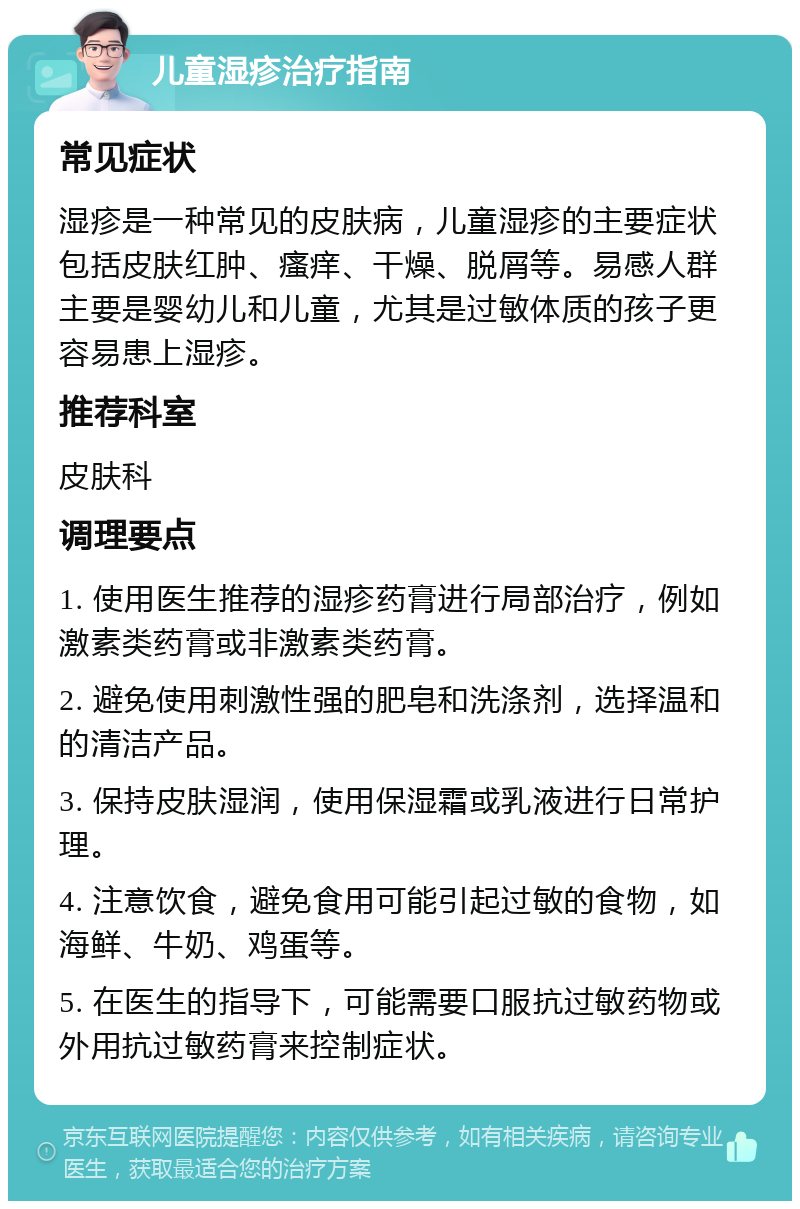 儿童湿疹治疗指南 常见症状 湿疹是一种常见的皮肤病，儿童湿疹的主要症状包括皮肤红肿、瘙痒、干燥、脱屑等。易感人群主要是婴幼儿和儿童，尤其是过敏体质的孩子更容易患上湿疹。 推荐科室 皮肤科 调理要点 1. 使用医生推荐的湿疹药膏进行局部治疗，例如激素类药膏或非激素类药膏。 2. 避免使用刺激性强的肥皂和洗涤剂，选择温和的清洁产品。 3. 保持皮肤湿润，使用保湿霜或乳液进行日常护理。 4. 注意饮食，避免食用可能引起过敏的食物，如海鲜、牛奶、鸡蛋等。 5. 在医生的指导下，可能需要口服抗过敏药物或外用抗过敏药膏来控制症状。