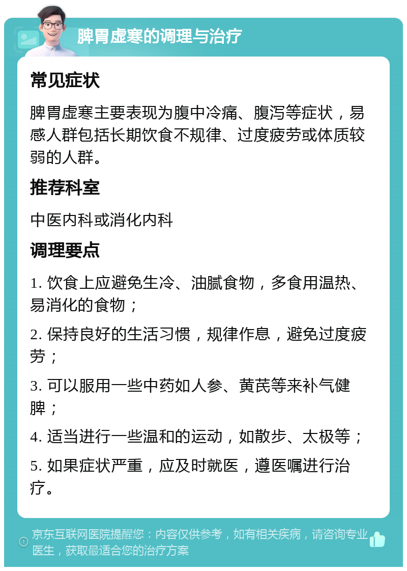 脾胃虚寒的调理与治疗 常见症状 脾胃虚寒主要表现为腹中冷痛、腹泻等症状，易感人群包括长期饮食不规律、过度疲劳或体质较弱的人群。 推荐科室 中医内科或消化内科 调理要点 1. 饮食上应避免生冷、油腻食物，多食用温热、易消化的食物； 2. 保持良好的生活习惯，规律作息，避免过度疲劳； 3. 可以服用一些中药如人参、黄芪等来补气健脾； 4. 适当进行一些温和的运动，如散步、太极等； 5. 如果症状严重，应及时就医，遵医嘱进行治疗。