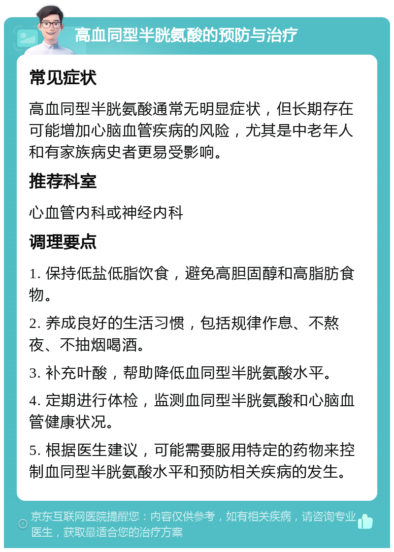 高血同型半胱氨酸的预防与治疗 常见症状 高血同型半胱氨酸通常无明显症状，但长期存在可能增加心脑血管疾病的风险，尤其是中老年人和有家族病史者更易受影响。 推荐科室 心血管内科或神经内科 调理要点 1. 保持低盐低脂饮食，避免高胆固醇和高脂肪食物。 2. 养成良好的生活习惯，包括规律作息、不熬夜、不抽烟喝酒。 3. 补充叶酸，帮助降低血同型半胱氨酸水平。 4. 定期进行体检，监测血同型半胱氨酸和心脑血管健康状况。 5. 根据医生建议，可能需要服用特定的药物来控制血同型半胱氨酸水平和预防相关疾病的发生。