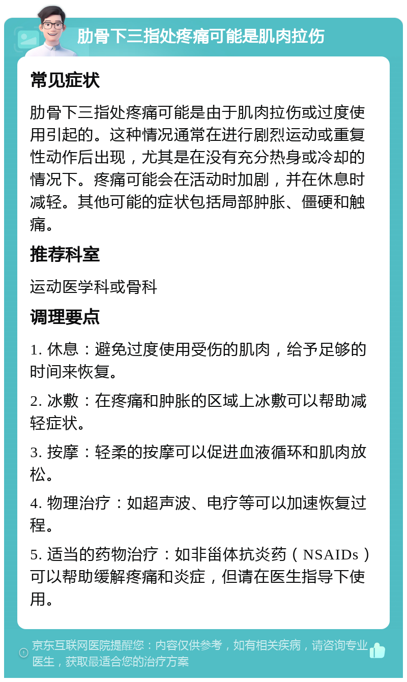 肋骨下三指处疼痛可能是肌肉拉伤 常见症状 肋骨下三指处疼痛可能是由于肌肉拉伤或过度使用引起的。这种情况通常在进行剧烈运动或重复性动作后出现，尤其是在没有充分热身或冷却的情况下。疼痛可能会在活动时加剧，并在休息时减轻。其他可能的症状包括局部肿胀、僵硬和触痛。 推荐科室 运动医学科或骨科 调理要点 1. 休息：避免过度使用受伤的肌肉，给予足够的时间来恢复。 2. 冰敷：在疼痛和肿胀的区域上冰敷可以帮助减轻症状。 3. 按摩：轻柔的按摩可以促进血液循环和肌肉放松。 4. 物理治疗：如超声波、电疗等可以加速恢复过程。 5. 适当的药物治疗：如非甾体抗炎药（NSAIDs）可以帮助缓解疼痛和炎症，但请在医生指导下使用。