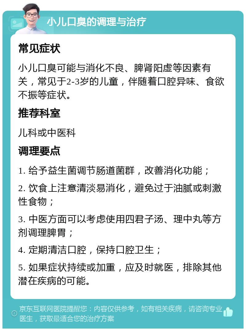 小儿口臭的调理与治疗 常见症状 小儿口臭可能与消化不良、脾肾阳虚等因素有关，常见于2-3岁的儿童，伴随着口腔异味、食欲不振等症状。 推荐科室 儿科或中医科 调理要点 1. 给予益生菌调节肠道菌群，改善消化功能； 2. 饮食上注意清淡易消化，避免过于油腻或刺激性食物； 3. 中医方面可以考虑使用四君子汤、理中丸等方剂调理脾胃； 4. 定期清洁口腔，保持口腔卫生； 5. 如果症状持续或加重，应及时就医，排除其他潜在疾病的可能。