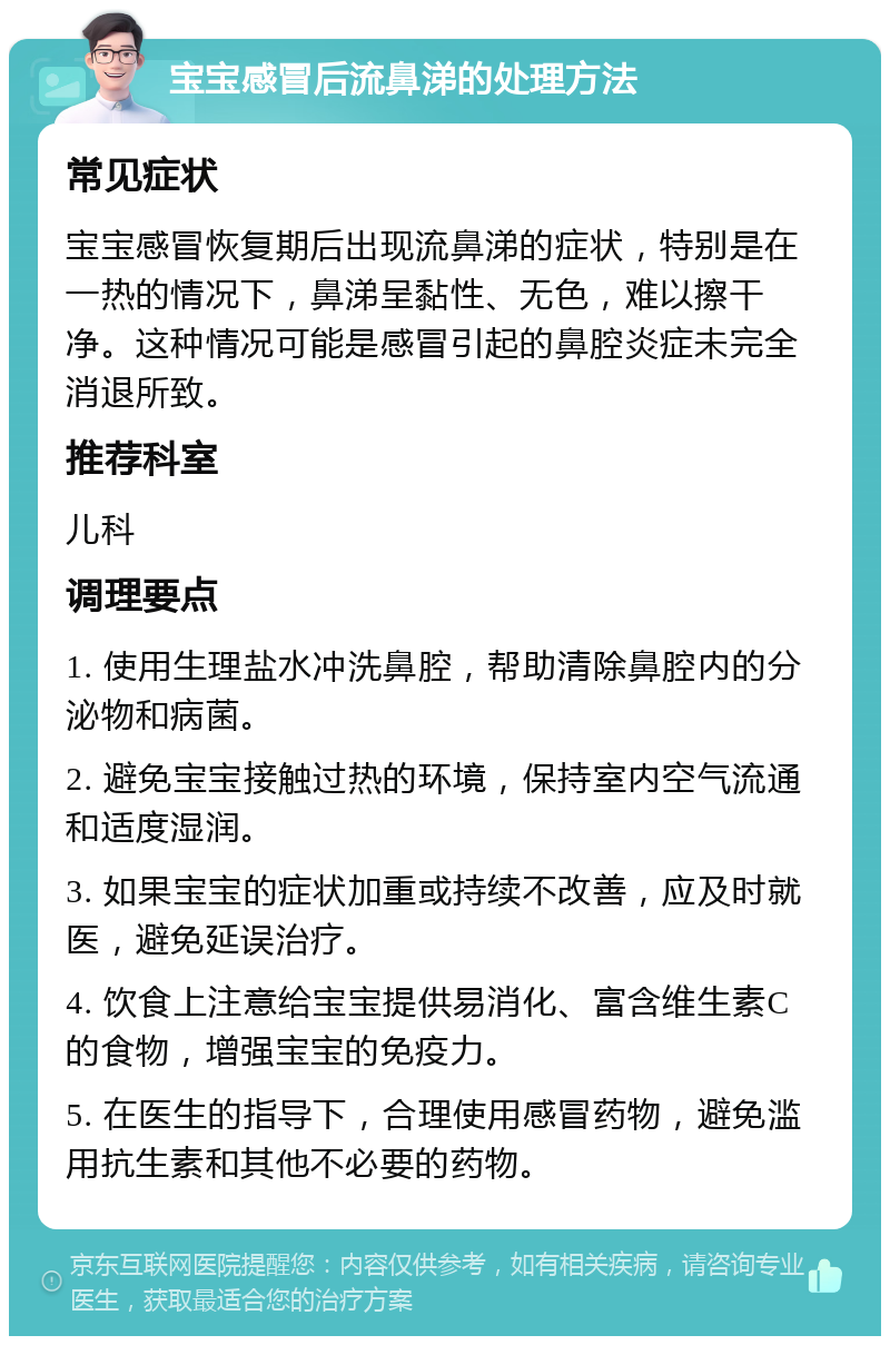 宝宝感冒后流鼻涕的处理方法 常见症状 宝宝感冒恢复期后出现流鼻涕的症状，特别是在一热的情况下，鼻涕呈黏性、无色，难以擦干净。这种情况可能是感冒引起的鼻腔炎症未完全消退所致。 推荐科室 儿科 调理要点 1. 使用生理盐水冲洗鼻腔，帮助清除鼻腔内的分泌物和病菌。 2. 避免宝宝接触过热的环境，保持室内空气流通和适度湿润。 3. 如果宝宝的症状加重或持续不改善，应及时就医，避免延误治疗。 4. 饮食上注意给宝宝提供易消化、富含维生素C的食物，增强宝宝的免疫力。 5. 在医生的指导下，合理使用感冒药物，避免滥用抗生素和其他不必要的药物。