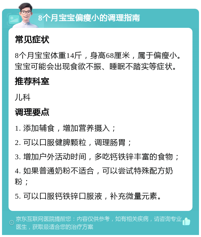 8个月宝宝偏瘦小的调理指南 常见症状 8个月宝宝体重14斤，身高68厘米，属于偏瘦小。宝宝可能会出现食欲不振、睡眠不踏实等症状。 推荐科室 儿科 调理要点 1. 添加辅食，增加营养摄入； 2. 可以口服健脾颗粒，调理肠胃； 3. 增加户外活动时间，多吃钙铁锌丰富的食物； 4. 如果普通奶粉不适合，可以尝试特殊配方奶粉； 5. 可以口服钙铁锌口服液，补充微量元素。