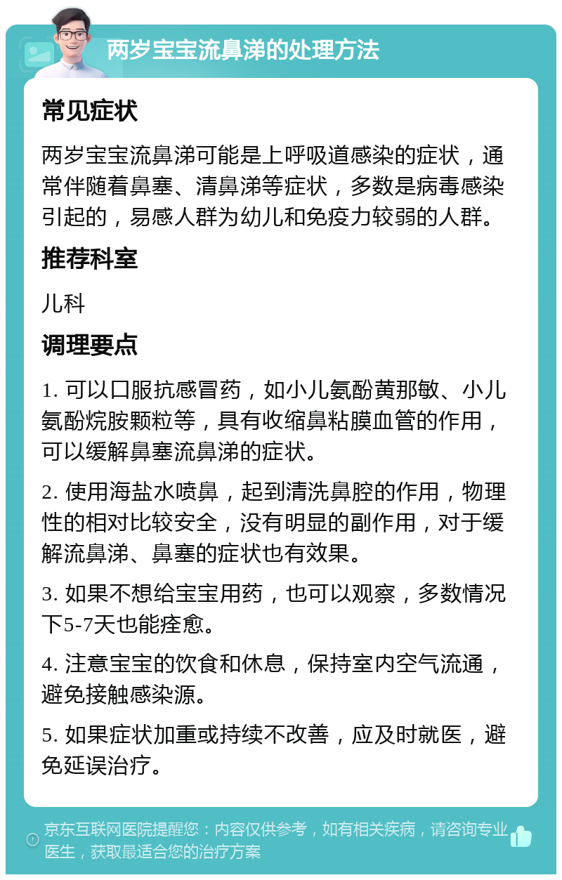 两岁宝宝流鼻涕的处理方法 常见症状 两岁宝宝流鼻涕可能是上呼吸道感染的症状，通常伴随着鼻塞、清鼻涕等症状，多数是病毒感染引起的，易感人群为幼儿和免疫力较弱的人群。 推荐科室 儿科 调理要点 1. 可以口服抗感冒药，如小儿氨酚黄那敏、小儿氨酚烷胺颗粒等，具有收缩鼻粘膜血管的作用，可以缓解鼻塞流鼻涕的症状。 2. 使用海盐水喷鼻，起到清洗鼻腔的作用，物理性的相对比较安全，没有明显的副作用，对于缓解流鼻涕、鼻塞的症状也有效果。 3. 如果不想给宝宝用药，也可以观察，多数情况下5-7天也能痊愈。 4. 注意宝宝的饮食和休息，保持室内空气流通，避免接触感染源。 5. 如果症状加重或持续不改善，应及时就医，避免延误治疗。