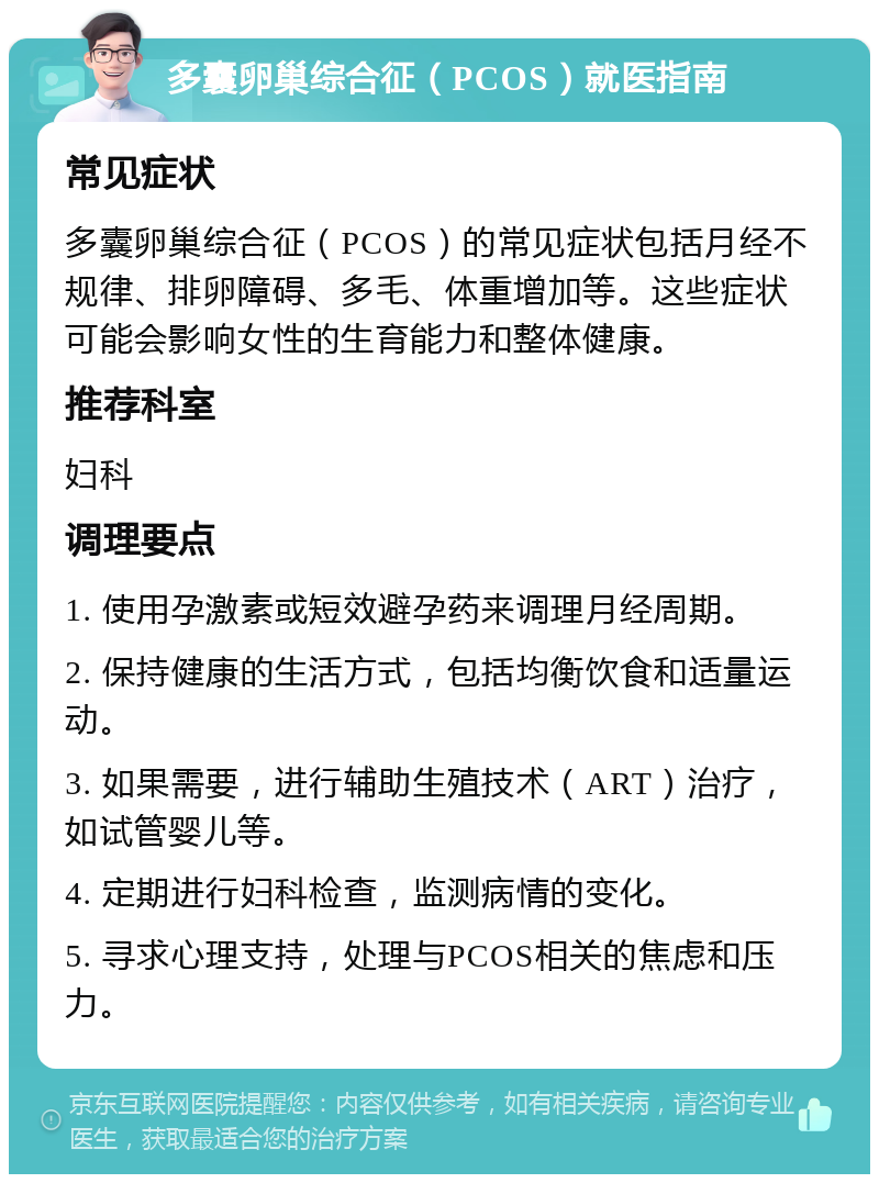 多囊卵巢综合征（PCOS）就医指南 常见症状 多囊卵巢综合征（PCOS）的常见症状包括月经不规律、排卵障碍、多毛、体重增加等。这些症状可能会影响女性的生育能力和整体健康。 推荐科室 妇科 调理要点 1. 使用孕激素或短效避孕药来调理月经周期。 2. 保持健康的生活方式，包括均衡饮食和适量运动。 3. 如果需要，进行辅助生殖技术（ART）治疗，如试管婴儿等。 4. 定期进行妇科检查，监测病情的变化。 5. 寻求心理支持，处理与PCOS相关的焦虑和压力。