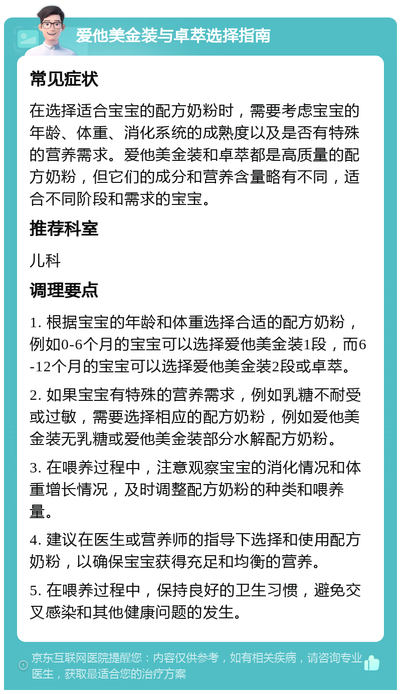 爱他美金装与卓萃选择指南 常见症状 在选择适合宝宝的配方奶粉时，需要考虑宝宝的年龄、体重、消化系统的成熟度以及是否有特殊的营养需求。爱他美金装和卓萃都是高质量的配方奶粉，但它们的成分和营养含量略有不同，适合不同阶段和需求的宝宝。 推荐科室 儿科 调理要点 1. 根据宝宝的年龄和体重选择合适的配方奶粉，例如0-6个月的宝宝可以选择爱他美金装1段，而6-12个月的宝宝可以选择爱他美金装2段或卓萃。 2. 如果宝宝有特殊的营养需求，例如乳糖不耐受或过敏，需要选择相应的配方奶粉，例如爱他美金装无乳糖或爱他美金装部分水解配方奶粉。 3. 在喂养过程中，注意观察宝宝的消化情况和体重增长情况，及时调整配方奶粉的种类和喂养量。 4. 建议在医生或营养师的指导下选择和使用配方奶粉，以确保宝宝获得充足和均衡的营养。 5. 在喂养过程中，保持良好的卫生习惯，避免交叉感染和其他健康问题的发生。