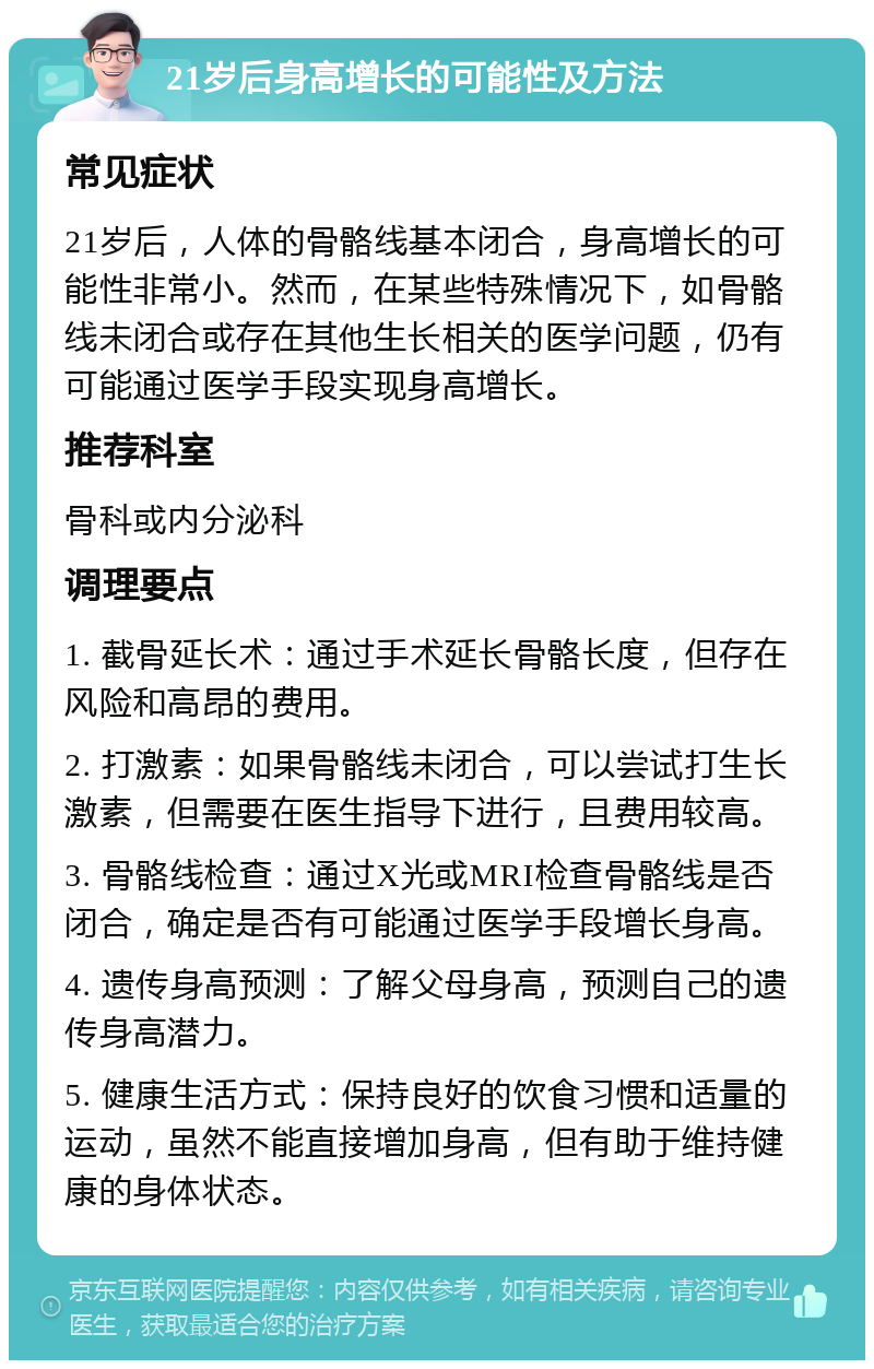 21岁后身高增长的可能性及方法 常见症状 21岁后，人体的骨骼线基本闭合，身高增长的可能性非常小。然而，在某些特殊情况下，如骨骼线未闭合或存在其他生长相关的医学问题，仍有可能通过医学手段实现身高增长。 推荐科室 骨科或内分泌科 调理要点 1. 截骨延长术：通过手术延长骨骼长度，但存在风险和高昂的费用。 2. 打激素：如果骨骼线未闭合，可以尝试打生长激素，但需要在医生指导下进行，且费用较高。 3. 骨骼线检查：通过X光或MRI检查骨骼线是否闭合，确定是否有可能通过医学手段增长身高。 4. 遗传身高预测：了解父母身高，预测自己的遗传身高潜力。 5. 健康生活方式：保持良好的饮食习惯和适量的运动，虽然不能直接增加身高，但有助于维持健康的身体状态。