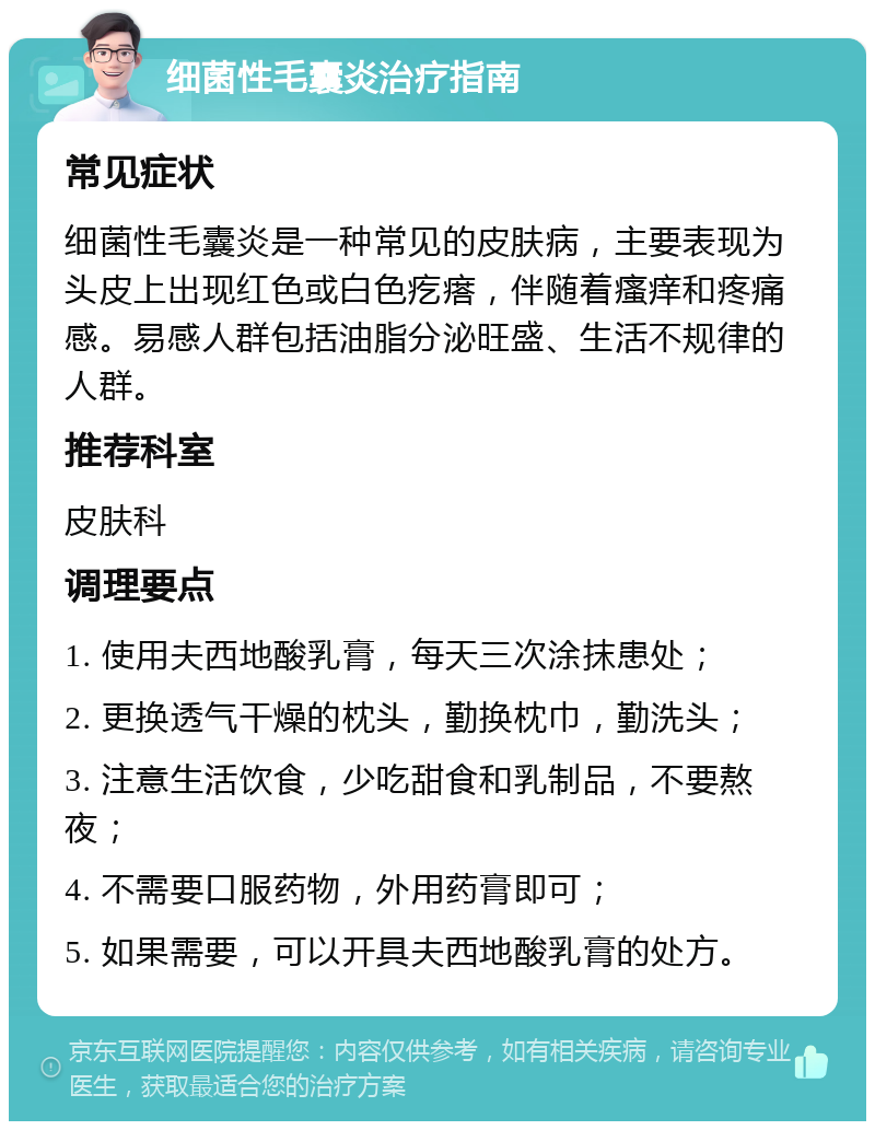 细菌性毛囊炎治疗指南 常见症状 细菌性毛囊炎是一种常见的皮肤病，主要表现为头皮上出现红色或白色疙瘩，伴随着瘙痒和疼痛感。易感人群包括油脂分泌旺盛、生活不规律的人群。 推荐科室 皮肤科 调理要点 1. 使用夫西地酸乳膏，每天三次涂抹患处； 2. 更换透气干燥的枕头，勤换枕巾，勤洗头； 3. 注意生活饮食，少吃甜食和乳制品，不要熬夜； 4. 不需要口服药物，外用药膏即可； 5. 如果需要，可以开具夫西地酸乳膏的处方。