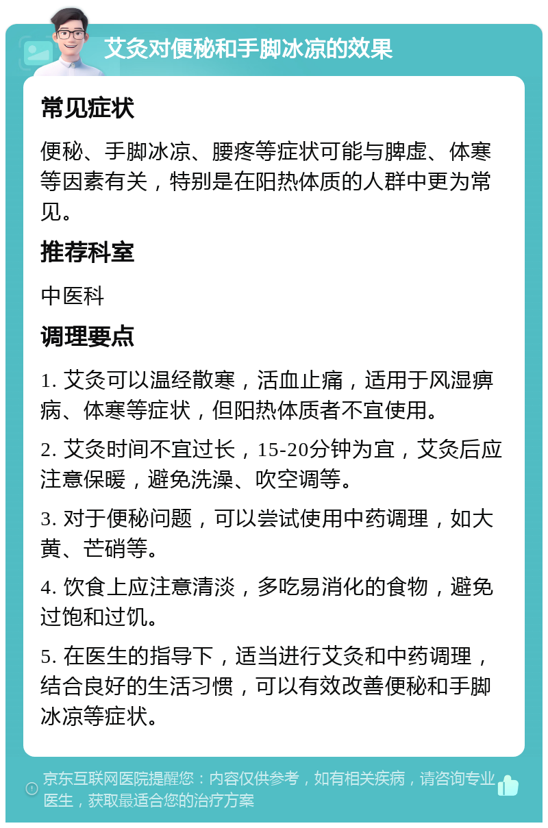 艾灸对便秘和手脚冰凉的效果 常见症状 便秘、手脚冰凉、腰疼等症状可能与脾虚、体寒等因素有关，特别是在阳热体质的人群中更为常见。 推荐科室 中医科 调理要点 1. 艾灸可以温经散寒，活血止痛，适用于风湿痹病、体寒等症状，但阳热体质者不宜使用。 2. 艾灸时间不宜过长，15-20分钟为宜，艾灸后应注意保暖，避免洗澡、吹空调等。 3. 对于便秘问题，可以尝试使用中药调理，如大黄、芒硝等。 4. 饮食上应注意清淡，多吃易消化的食物，避免过饱和过饥。 5. 在医生的指导下，适当进行艾灸和中药调理，结合良好的生活习惯，可以有效改善便秘和手脚冰凉等症状。