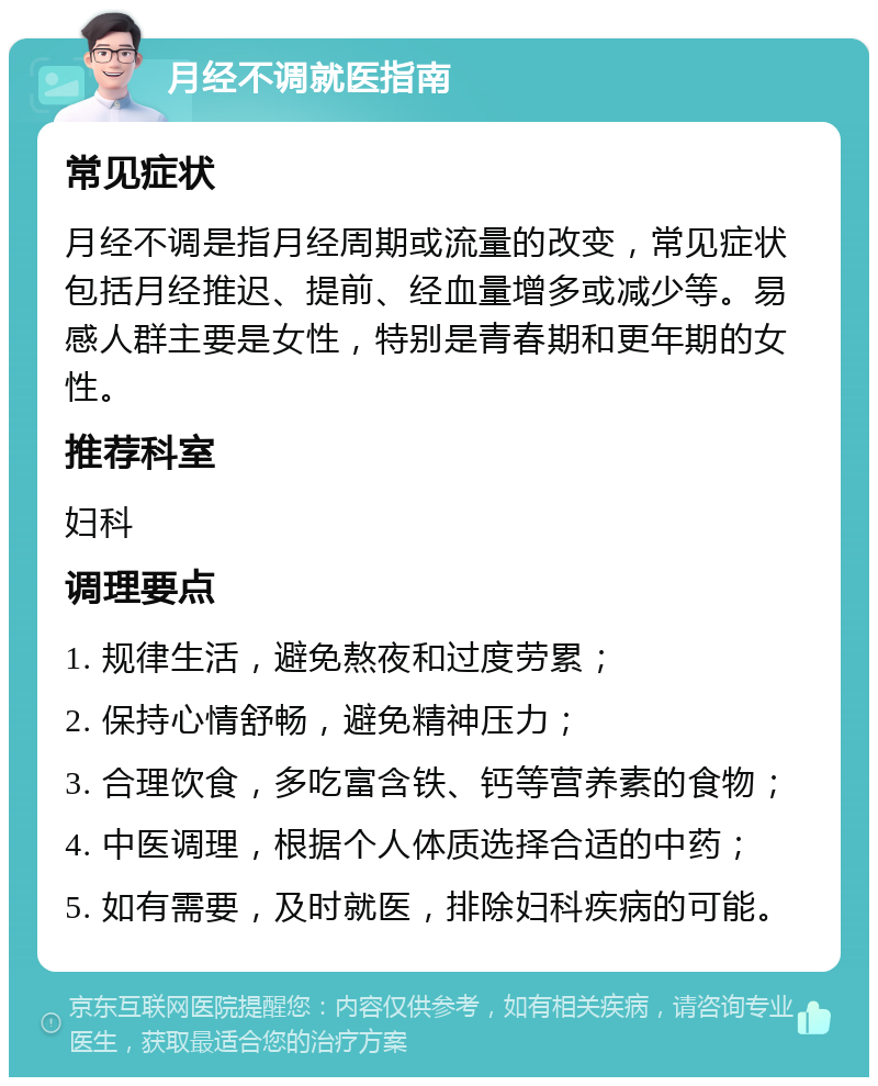 月经不调就医指南 常见症状 月经不调是指月经周期或流量的改变，常见症状包括月经推迟、提前、经血量增多或减少等。易感人群主要是女性，特别是青春期和更年期的女性。 推荐科室 妇科 调理要点 1. 规律生活，避免熬夜和过度劳累； 2. 保持心情舒畅，避免精神压力； 3. 合理饮食，多吃富含铁、钙等营养素的食物； 4. 中医调理，根据个人体质选择合适的中药； 5. 如有需要，及时就医，排除妇科疾病的可能。