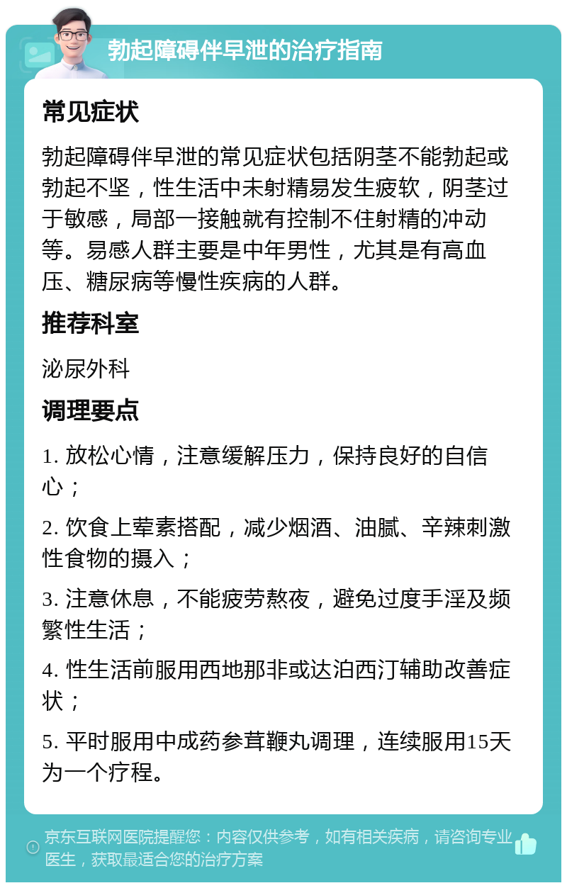 勃起障碍伴早泄的治疗指南 常见症状 勃起障碍伴早泄的常见症状包括阴茎不能勃起或勃起不坚，性生活中未射精易发生疲软，阴茎过于敏感，局部一接触就有控制不住射精的冲动等。易感人群主要是中年男性，尤其是有高血压、糖尿病等慢性疾病的人群。 推荐科室 泌尿外科 调理要点 1. 放松心情，注意缓解压力，保持良好的自信心； 2. 饮食上荤素搭配，减少烟酒、油腻、辛辣刺激性食物的摄入； 3. 注意休息，不能疲劳熬夜，避免过度手淫及频繁性生活； 4. 性生活前服用西地那非或达泊西汀辅助改善症状； 5. 平时服用中成药参茸鞭丸调理，连续服用15天为一个疗程。