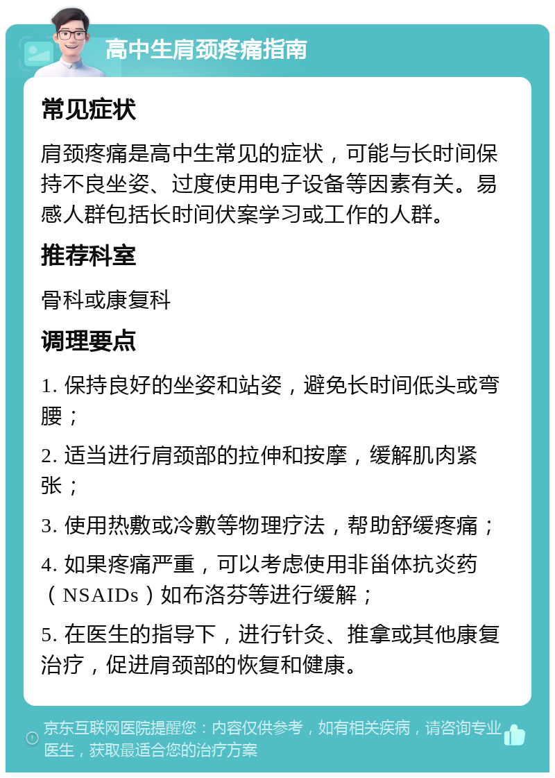 高中生肩颈疼痛指南 常见症状 肩颈疼痛是高中生常见的症状，可能与长时间保持不良坐姿、过度使用电子设备等因素有关。易感人群包括长时间伏案学习或工作的人群。 推荐科室 骨科或康复科 调理要点 1. 保持良好的坐姿和站姿，避免长时间低头或弯腰； 2. 适当进行肩颈部的拉伸和按摩，缓解肌肉紧张； 3. 使用热敷或冷敷等物理疗法，帮助舒缓疼痛； 4. 如果疼痛严重，可以考虑使用非甾体抗炎药（NSAIDs）如布洛芬等进行缓解； 5. 在医生的指导下，进行针灸、推拿或其他康复治疗，促进肩颈部的恢复和健康。